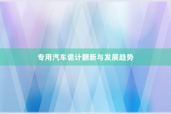 专用汽车诡计翻新与发展趋势